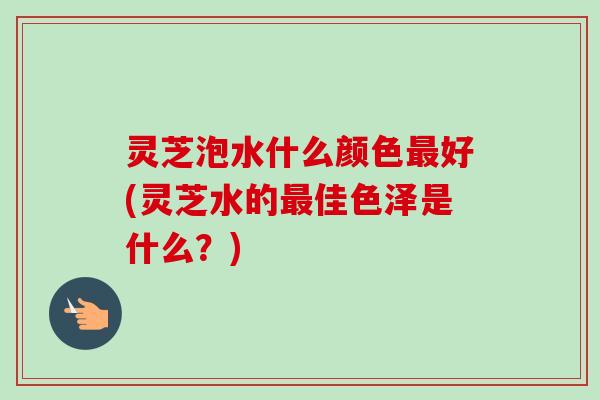 灵芝泡水什么颜色最好(灵芝水的最佳色泽是什么?)-第1张图片-卓越灵芝孢子粉 灵芝泡水什么颜色最好(灵芝水的最佳色泽是什么?)-第1张图片-卓越灵芝孢子粉