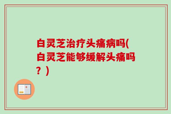 白灵芝治疗头痛病吗(白灵芝能够缓解头痛吗？)-第1张图片-卓越灵芝孢子粉