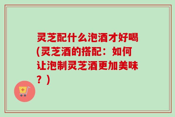 灵芝配什么泡酒才好喝(灵芝酒的搭配：如何让泡制灵芝酒更加美味？)-第1张图片-卓越灵芝孢子粉