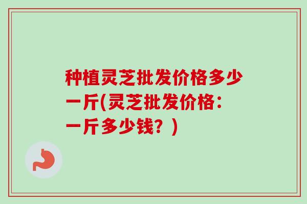 种植灵芝批发价格多少一斤(灵芝批发价格:一斤多少钱?)-第1张图片-卓越灵芝孢子粉 种植灵芝批发价格多少一斤(灵芝批发价格:一斤多少钱?)-第1张图片-卓越灵芝孢子粉