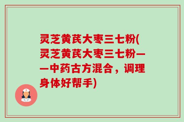 灵芝黄芪大枣三七粉(灵芝黄芪大枣三七粉——中药古方混合，调理身体好帮手)-第1张图片-卓越灵芝孢子粉