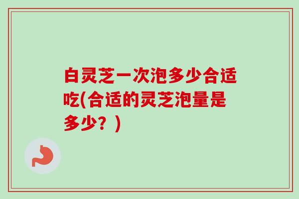 白灵芝一次泡多少合适吃(合适的灵芝泡量是多少?)-第1张图片-卓越灵芝孢子粉 白灵芝一次泡多少合适吃(合适的灵芝泡量是多少?)-第1张图片-卓越灵芝孢子粉