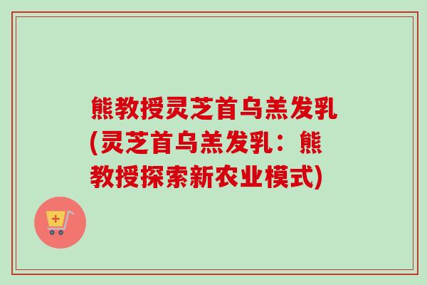 熊教授灵芝首乌羔发乳(灵芝首乌羔发乳:熊教授探索新农业模式)-第1张图片-卓越灵芝孢子粉 熊教授灵芝首乌羔发乳(灵芝首乌羔发乳:熊教授探索新农业模式)-第1张图片-卓越灵芝孢子粉