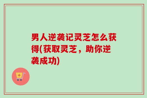 男人逆袭记灵芝怎么获得(获取灵芝,助你逆袭成功)-第1张图片-卓越灵芝孢子粉 男人逆袭记灵芝怎么获得(获取灵芝,助你逆袭成功)-第1张图片-卓越灵芝孢子粉