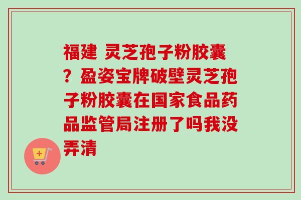 福建 灵芝孢子粉胶囊？盈姿宝牌破壁灵芝孢子粉胶囊在国家食品药品监管局注册了吗我没弄清-第1张图片-卓越灵芝孢子粉