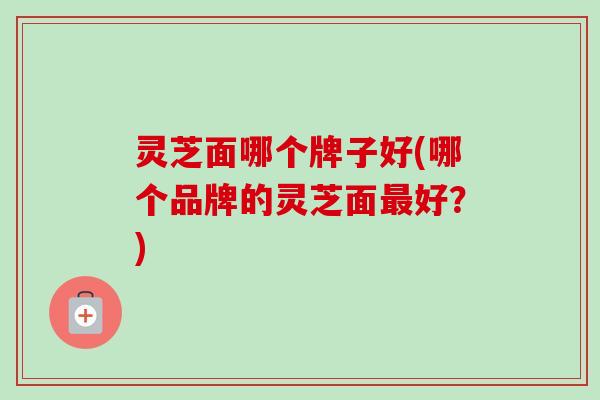 灵芝面哪个牌子好(哪个品牌的灵芝面最好?)-第1张图片-卓越灵芝孢子粉 灵芝面哪个牌子好(哪个品牌的灵芝面最好?)-第1张图片-卓越灵芝孢子粉