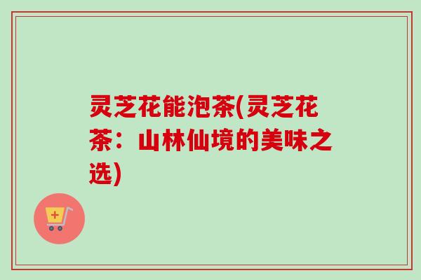 灵芝花能泡茶(灵芝花茶:山林仙境的美味之选)-第1张图片-卓越灵芝孢子粉 灵芝花能泡茶(灵芝花茶:山林仙境的美味之选)-第1张图片-卓越灵芝孢子粉