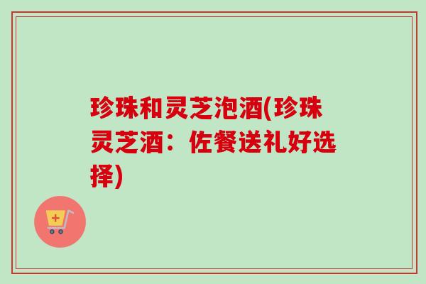 珍珠和灵芝泡酒(珍珠灵芝酒：佐餐送礼好选择)-第1张图片-卓越灵芝孢子粉