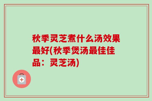 秋季灵芝煮什么汤效果最好(秋季煲汤最佳佳品：灵芝汤)-第1张图片-卓越灵芝孢子粉