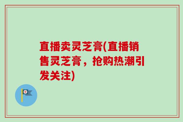 直播卖灵芝膏(直播销售灵芝膏,抢购热潮引发关注)-第1张图片-卓越灵芝孢子粉 直播卖灵芝膏(直播销售灵芝膏,抢购热潮引发关注)-第1张图片-卓越灵芝孢子粉