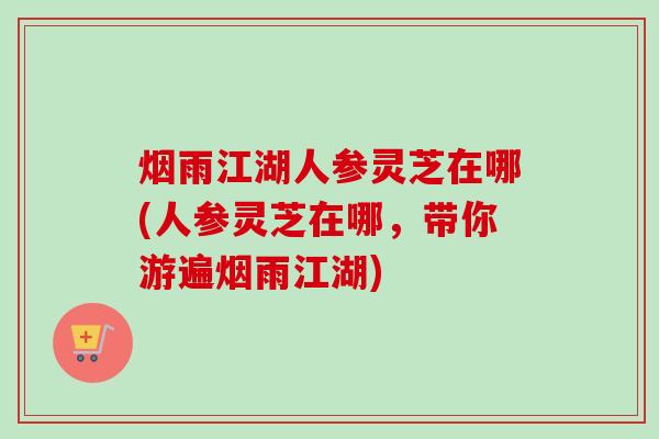 烟雨江湖人参灵芝在哪(人参灵芝在哪,带你游遍烟雨江湖)-第1张图片-卓越灵芝孢子粉 烟雨江湖人参灵芝在哪(人参灵芝在哪,带你游遍烟雨江湖)-第1张图片-卓越灵芝孢子粉