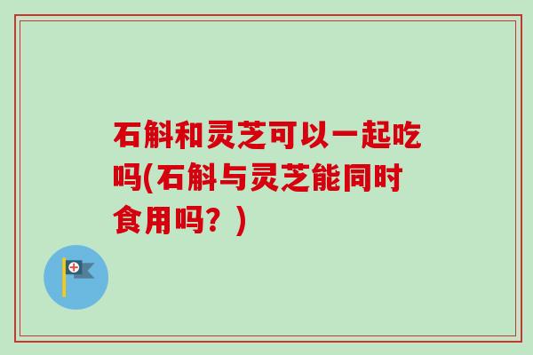 石斛和灵芝可以一起吃吗(石斛与灵芝能同时食用吗？)-第1张图片-卓越灵芝孢子粉