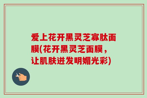 爱上花开黑灵芝寡肽面膜(花开黑灵芝面膜,让肌肤迸发明媚光彩)-第1张图片-卓越灵芝孢子粉 爱上花开黑灵芝寡肽面膜(花开黑灵芝面膜,让肌肤迸发明媚光彩)-第1张图片-卓越灵芝孢子粉