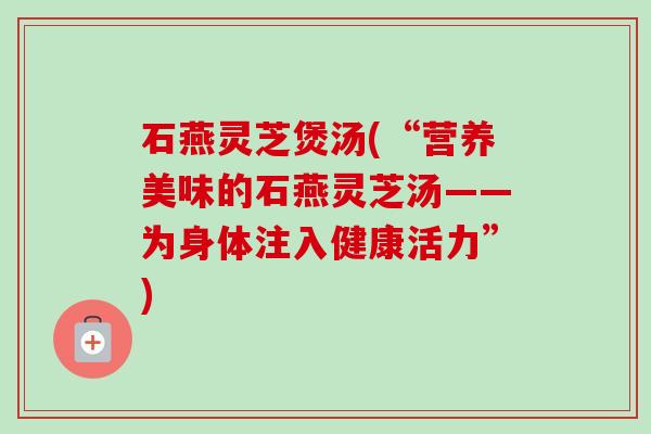 石燕灵芝煲汤(“营养美味的石燕灵芝汤——为身体注入健康活力”)-第1张图片-卓越灵芝孢子粉 石燕灵芝煲汤(“营养美味的石燕灵芝汤——为身体注入健康活力”)-第1张图片-卓越灵芝孢子粉