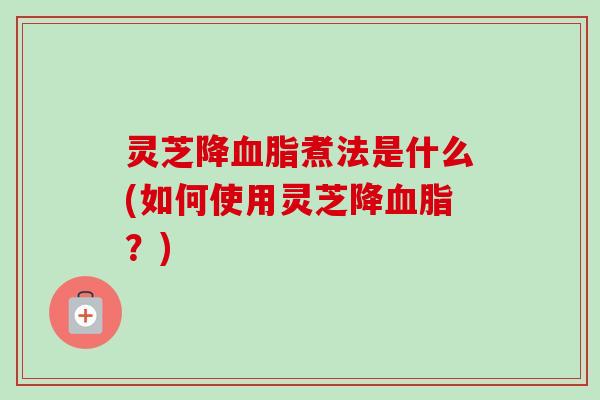 灵芝降血脂煮法是什么(如何使用灵芝降血脂？)-第1张图片-卓越灵芝孢子粉