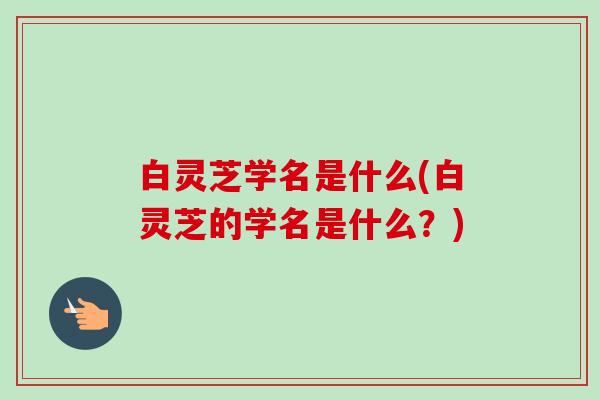 白灵芝学名是什么(白灵芝的学名是什么？)-第1张图片-卓越灵芝孢子粉