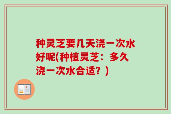 种灵芝要几天浇一次水好呢(种植灵芝：多久浇一次水合适？)-第1张图片-卓越灵芝孢子粉