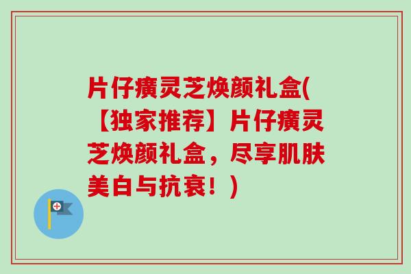 片仔癀灵芝焕颜礼盒(【独家推荐】片仔癀灵芝焕颜礼盒,尽享肌肤美白与抗衰!)-第1张图片-卓越灵芝孢子粉 片仔癀灵芝焕颜礼盒(【独家推荐】片仔癀灵芝焕颜礼盒,尽享肌肤美白与抗衰!)-第1张图片-卓越灵芝孢子粉