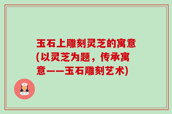 玉石上雕刻灵芝的寓意(以灵芝为题,传承寓意——玉石雕刻艺术)-第1张图片-卓越灵芝孢子粉 玉石上雕刻灵芝的寓意(以灵芝为题,传承寓意——玉石雕刻艺术)-第1张图片-卓越灵芝孢子粉