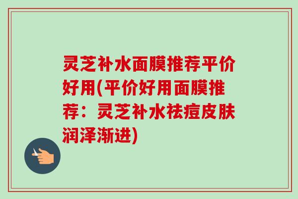 灵芝补水面膜推荐平价好用(平价好用面膜推荐:灵芝补水祛痘皮肤润泽渐进)-第1张图片-卓越灵芝孢子粉 灵芝补水面膜推荐平价好用(平价好用面膜推荐:灵芝补水祛痘皮肤润泽渐进)-第1张图片-卓越灵芝孢子粉