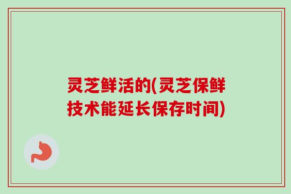 灵芝鲜活的(灵芝保鲜技术能延长保存时间)-第1张图片-卓越灵芝孢子粉