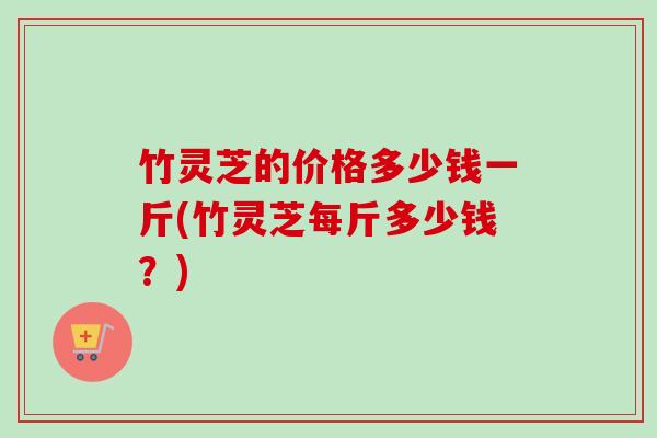 竹灵芝的价格多少钱一斤(竹灵芝每斤多少钱?)-第1张图片-卓越灵芝孢子粉 竹灵芝的价格多少钱一斤(竹灵芝每斤多少钱?)-第1张图片-卓越灵芝孢子粉