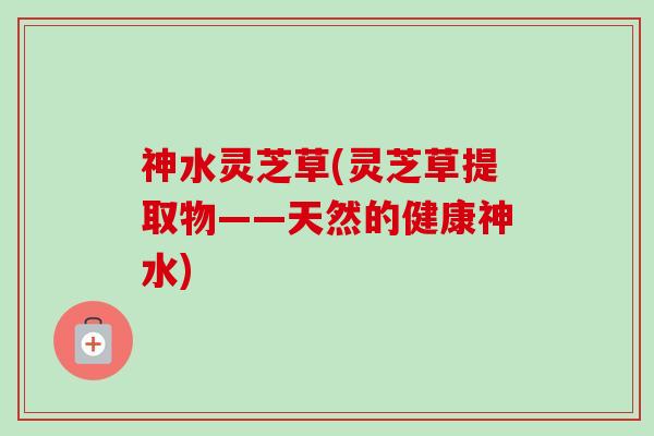 神水灵芝草(灵芝草提取物——天然的健康神水)-第1张图片-卓越灵芝孢子粉 神水灵芝草(灵芝草提取物——天然的健康神水)-第1张图片-卓越灵芝孢子粉