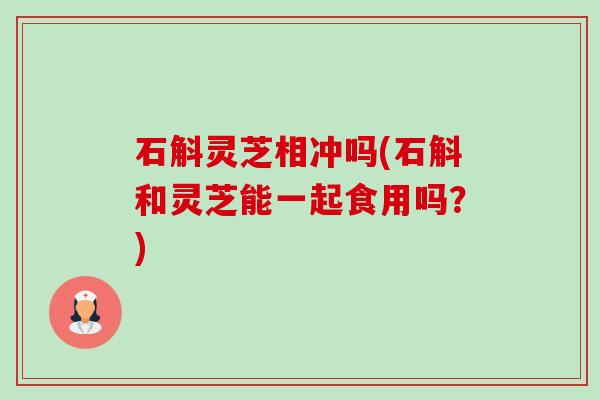 石斛灵芝相冲吗(石斛和灵芝能一起食用吗？)-第1张图片-卓越灵芝孢子粉