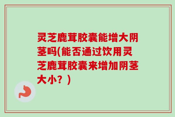 灵芝鹿茸胶囊能增大阴茎吗(能否通过饮用灵芝鹿茸胶囊来增加阴茎大小?)-第1张图片-卓越灵芝孢子粉 灵芝鹿茸胶囊能增大阴茎吗(能否通过饮用灵芝鹿茸胶囊来增加阴茎大小?)-第1张图片-卓越灵芝孢子粉