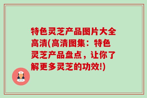 特色灵芝产品图片大全高清(高清图集：特色灵芝产品盘点，让你了解更多灵芝的功效!)-第1张图片-卓越灵芝孢子粉