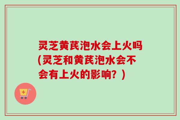 灵芝黄芪泡水会上火吗(灵芝和黄芪泡水会不会有上火的影响?)-第1张图片-卓越灵芝孢子粉 灵芝黄芪泡水会上火吗(灵芝和黄芪泡水会不会有上火的影响?)-第1张图片-卓越灵芝孢子粉
