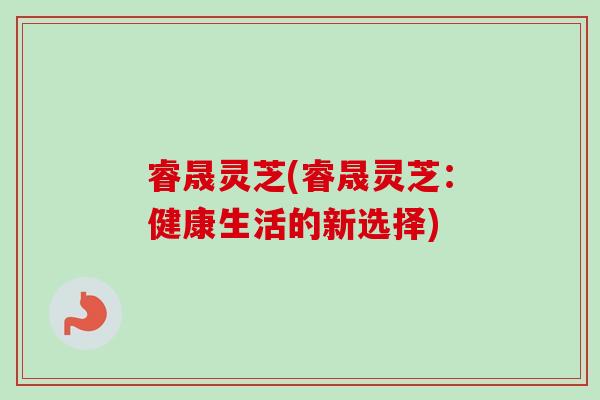 睿晟灵芝(睿晟灵芝:健康生活的新选择)-第1张图片-卓越灵芝孢子粉 睿晟灵芝(睿晟灵芝:健康生活的新选择)-第1张图片-卓越灵芝孢子粉