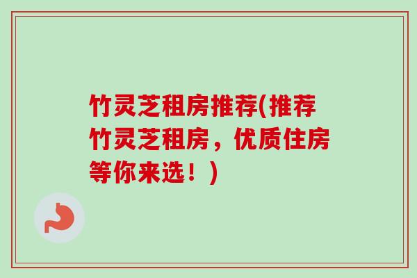 竹灵芝租房推荐(推荐竹灵芝租房,优质住房等你来选!)-第1张图片-卓越灵芝孢子粉 竹灵芝租房推荐(推荐竹灵芝租房,优质住房等你来选!)-第1张图片-卓越灵芝孢子粉