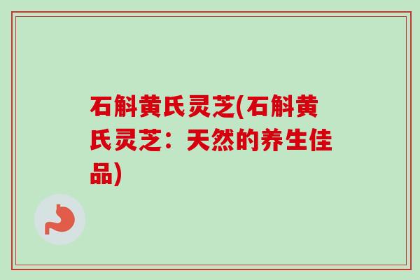 石斛黄氏灵芝(石斛黄氏灵芝：天然的养生佳品)-第1张图片-卓越灵芝孢子粉