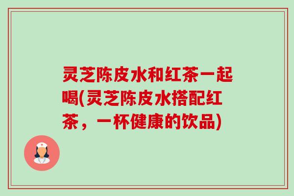 灵芝陈皮水和红茶一起喝(灵芝陈皮水搭配红茶,一杯健康的饮品)-第1张图片-卓越灵芝孢子粉 灵芝陈皮水和红茶一起喝(灵芝陈皮水搭配红茶,一杯健康的饮品)-第1张图片-卓越灵芝孢子粉