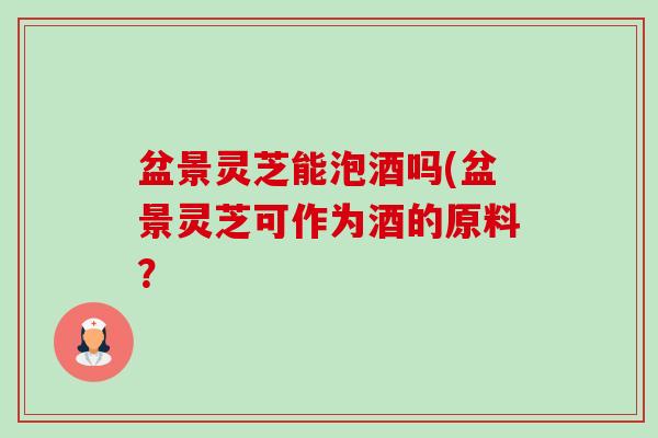 盆景灵芝能泡酒吗(盆景灵芝可作为酒的原料？-第1张图片-卓越灵芝孢子粉