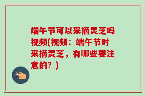 端午节可以采摘灵芝吗视频(视频:端午节时采摘灵芝,有哪些要注意的?)-第1张图片-卓越灵芝孢子粉 端午节可以采摘灵芝吗视频(视频:端午节时采摘灵芝,有哪些要注意的?)-第1张图片-卓越灵芝孢子粉