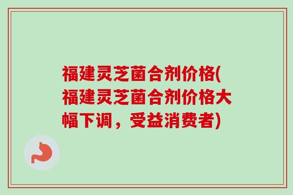 福建灵芝菌合剂价格(福建灵芝菌合剂价格大幅下调，受益消费者)-第1张图片-卓越灵芝孢子粉