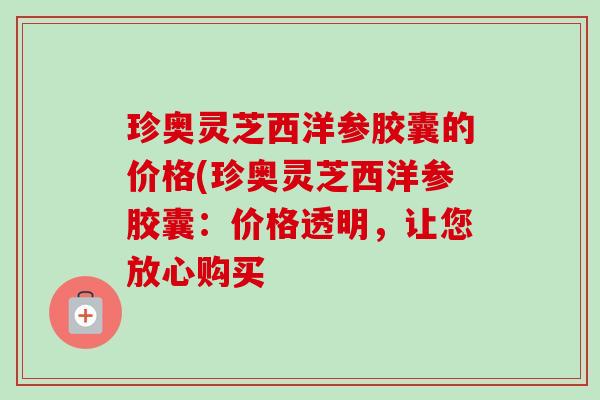 珍奥灵芝西洋参胶囊的价格(珍奥灵芝西洋参胶囊:价格透明,让您放心购买-第1张图片-卓越灵芝孢子粉 珍奥灵芝西洋参胶囊的价格(珍奥灵芝西洋参胶囊:价格透明,让您放心购买-第1张图片-卓越灵芝孢子粉