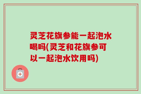 灵芝花旗参能一起泡水喝吗(灵芝和花旗参可以一起泡水饮用吗)-第1张图片-卓越灵芝孢子粉 灵芝花旗参能一起泡水喝吗(灵芝和花旗参可以一起泡水饮用吗)-第1张图片-卓越灵芝孢子粉