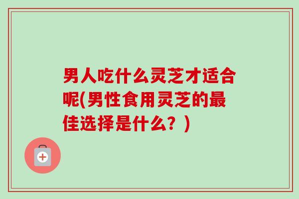 男人吃什么灵芝才适合呢(男性食用灵芝的最佳选择是什么？)-第1张图片-卓越灵芝孢子粉