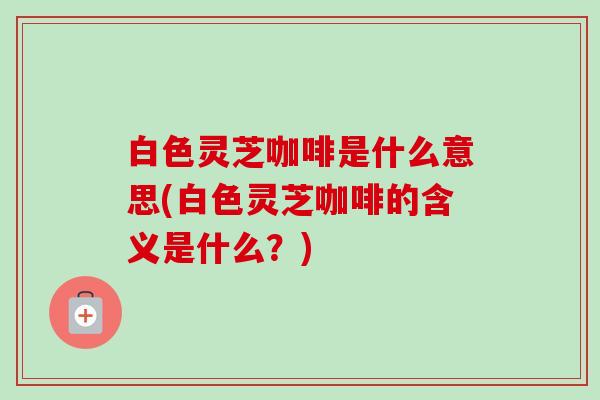 白色灵芝咖啡是什么意思(白色灵芝咖啡的含义是什么？)-第1张图片-卓越灵芝孢子粉
