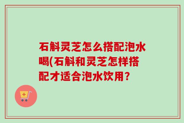 石斛灵芝怎么搭配泡水喝(石斛和灵芝怎样搭配才适合泡水饮用?-第1张图片-卓越灵芝孢子粉 石斛灵芝怎么搭配泡水喝(石斛和灵芝怎样搭配才适合泡水饮用?-第1张图片-卓越灵芝孢子粉