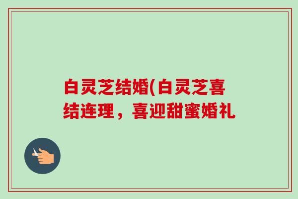 白灵芝结婚(白灵芝喜结连理,喜迎甜蜜婚礼-第1张图片-卓越灵芝孢子粉 白灵芝结婚(白灵芝喜结连理,喜迎甜蜜婚礼-第1张图片-卓越灵芝孢子粉