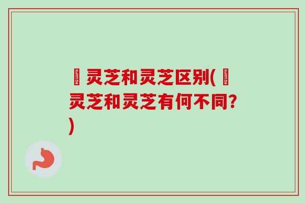 矷灵芝和灵芝区别(矷灵芝和灵芝有何不同？)-第1张图片-卓越灵芝孢子粉