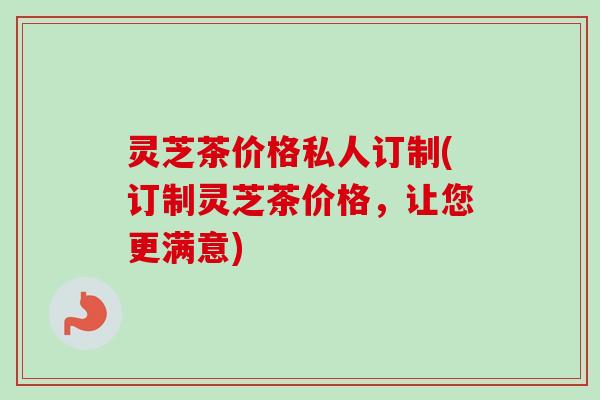 灵芝茶价格私人订制(订制灵芝茶价格,让您更满意)-第1张图片-卓越灵芝孢子粉 灵芝茶价格私人订制(订制灵芝茶价格,让您更满意)-第1张图片-卓越灵芝孢子粉