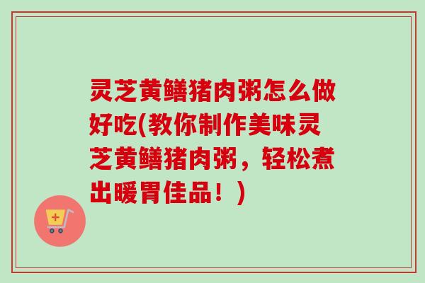 灵芝黄鳝猪肉粥怎么做好吃(教你制作美味灵芝黄鳝猪肉粥,轻松煮出暖胃佳品!)-第1张图片-卓越灵芝孢子粉 灵芝黄鳝猪肉粥怎么做好吃(教你制作美味灵芝黄鳝猪肉粥,轻松煮出暖胃佳品!)-第1张图片-卓越灵芝孢子粉