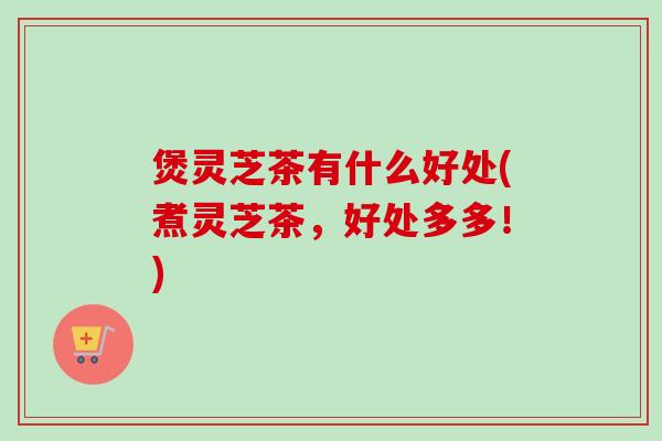 煲灵芝茶有什么好处(煮灵芝茶,好处多多!)-第1张图片-卓越灵芝孢子粉 煲灵芝茶有什么好处(煮灵芝茶,好处多多!)-第1张图片-卓越灵芝孢子粉
