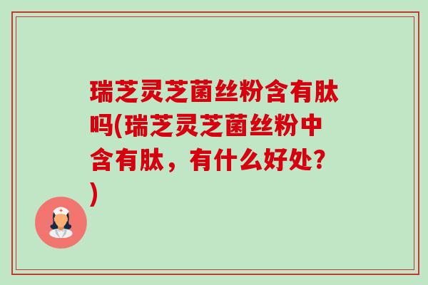 瑞芝灵芝菌丝粉含有肽吗(瑞芝灵芝菌丝粉中含有肽,有什么好处?)-第1张图片-卓越灵芝孢子粉 瑞芝灵芝菌丝粉含有肽吗(瑞芝灵芝菌丝粉中含有肽,有什么好处?)-第1张图片-卓越灵芝孢子粉