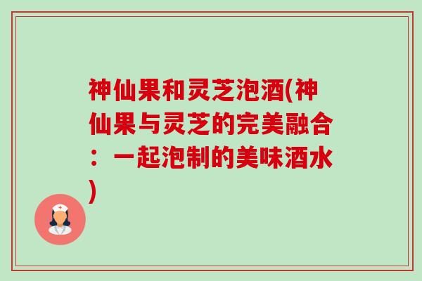 神仙果和灵芝泡酒(神仙果与灵芝的完美融合：一起泡制的美味酒水)-第1张图片-卓越灵芝孢子粉